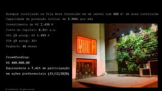 Brewpub localizado na Vila Nova Conceição em um imóvel com 400 m² de área construída
Capacidade de produção inicial de 5.500L por mês
Investimento de R$ 2.450 K
Custo do Capital: 8,51% a.a.
VPL (5 anos): R$ 1.495 K
TIR (5 anos): 31%
Payback: 40 meses
Crowdfunding:
R$ 400.000,00
Equivalente a 7,41% de participação
em ações preferenciais (31/12/2020)
© Confidential - All rights reserved
 