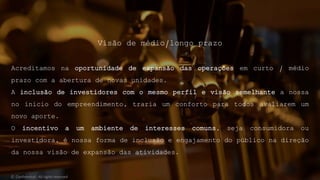 Visão de médio/longo prazo
Acreditamos na oportunidade de expansão das operações em curto / médio
prazo com a abertura de novas unidades.
A inclusão de investidores com o mesmo perfil e visão semelhante a nossa
no inicio do empreendimento, traria um conforto para todos avaliarem um
novo aporte.
O incentivo a um ambiente de interesses comuns, seja consumidora ou
investidora, é nossa forma de inclusão e engajamento do público na direção
da nossa visão de expansão das atividades.
© Confidential - All rights reserved
 