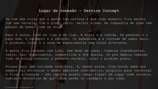 Lugar de conexão – Service Concept
Se tem uma coisa que a gente tem certeza é que todo momento fica melhor
com uma cerveja. Com o prato certo, melhor ainda. Na companhia de quem tem
prazer de beber, nem se fala!
Aqui é assim, tudo se liga e dá liga. A breja e a comida. As pessoas e o
papo bom. O cardápio e a estação. Os bebedores e a vontade de saber mais.
A produção local e a sede de experimentar uma coisa diferente.
A gente cria conexão com tudo, sem medo de ousar. Combina ingredientes,
testa, faz, experimenta, compartilha e até ensina. Só pra depois começar
tudo de novo, inventar a próxima cerveja, criar o próximo prato.
Porque aqui tem novidade toda hora. E, mesmo assim, todo mundo sabe que
sempre vai encontrar o mesmo ambiente convidativo, propício para conversar
e ficar à vontade – não importa quanto tempo fique! Um lugar onde cerveja,
comida e encontros de qualidade estão no cardápio o ano todo.
© Confidential - All rights reserved
 