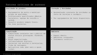 Comunicação
• Comunicação constante com o público em
mídias sociais (Instagram, Facebook,
site).
• Mídia especializada.
• Influenciadores digitais.
• Parcerias com escolas e cervejarias.
• Clube de vantagens.
• Aplicativos como uber eats e spoon
rocket.
Qualidade do produto
• Equipamentos de ponta e matérias-
primas de qualidade.
• Profissionais qualificados (Mestre
Cervejeiro, equipe de cozinha e
salão).
• Garantir produto sempre fresco.
• Ter boas parcerias.
Inovação / Novidades
• Apresentação constante de novidades na
carta de cervejas e cardápio.
• Ter equipamentos de teste disponíveis.
Ambiente
• Espaço aberto.
• Ambientes integrados.
• Tratamento acústico.
Fatores críticos de sucesso
© Confidential - All rights reserved
 