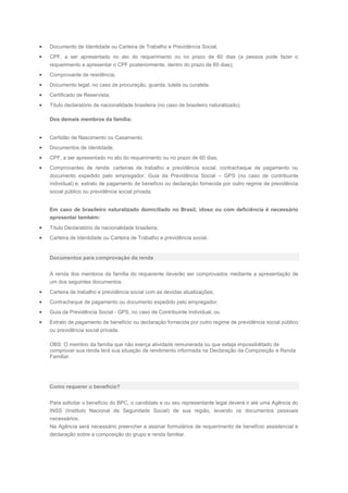 Documento de Identidade ou Carteira de Trabalho e Previdência Social;
CPF, a ser apresentado no ato do requerimento ou no prazo de 60 dias (a pessoa pode fazer o
requerimento e apresentar o CPF posteriormente, dentro do prazo de 60 dias);
Comprovante de residência;
Documento legal, no caso de procuração, guarda, tutela ou curatela.
Certificado de Reservista;
Título declaratório de nacionalidade brasileira (no caso de brasileiro naturalizado).
Dos demais membros da família:
Certidão de Nascimento ou Casamento;
Documentos de identidade;
CPF, a ser apresentado no ato do requerimento ou no prazo de 60 dias;
Comprovantes de renda: carteiras de trabalho e previdência social, contracheque de pagamento ou
documento expedido pelo empregador, Guia da Previdência Social – GPS (no caso de contribuinte
individual) e, extrato de pagamento de benefício ou declaração fornecida por outro regime de previdência
social público ou previdência social privada.
Em caso de brasileiro naturalizado domiciliado no Brasil, idoso ou com deficiência é necessário
apresentar também:
Título Declaratório de nacionalidade brasileira;
Carteira de Identidade ou Carteira de Trabalho e previdência social.
Documentos para comprovação da renda
A renda dos membros da família do requerente deverão ser comprovados mediante a apresentação de
um dos seguintes documentos:
Carteira de trabalho e previdência social com as devidas atualizações;
Contracheque de pagamento ou documento expedido pelo empregador;
Guia da Previdência Social - GPS, no caso de Contribuinte Individual; ou
Extrato de pagamento de benefício ou declaração fornecida por outro regime de previdência social público
ou previdência social privada.
OBS: O membro da família que não exerça atividade remunerada ou que esteja impossibilitado de
comprovar sua renda terá sua situação de rendimento informada na Declaração da Composição e Renda
Familiar.
Como requerer o benefício?
Para solicitar o benefício do BPC, o candidato e ou seu representante legal deverá ir até uma Agência do
INSS (Instituto Nacional de Seguridade Social) de sua região, levando os documentos pessoais
necessários.
Na Agência será necessário preencher e assinar formulários de requerimento de benefício assistencial e
declaração sobre a composição do grupo e renda familiar.
 