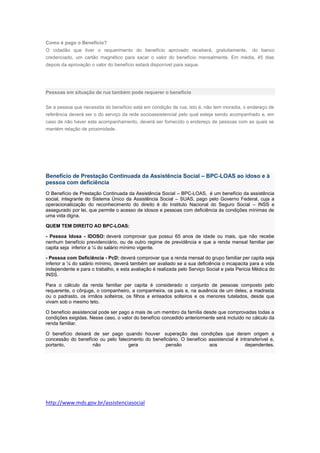 Como é pago o Benefício?
O cidadão que tiver o requerimento do benefício aprovado receberá, gratuitamente, do banco
credenciado, um cartão magnético para sacar o valor do benefício mensalmente. Em média, 45 dias
depois da aprovação o valor do benefício estará disponível para saque.
Pessoas em situação de rua também pode requerer o benefício
Se a pessoa que necessita do benefício está em condição de rua, isto é, não tem moradia, o endereço de
referência deverá ser o do serviço da rede socioassistencial pelo qual esteja sendo acompanhado e, em
caso de não haver este acompanhamento, deverá ser fornecido o endereço de pessoas com as quais se
mantém relação de proximidade.
Benefício de Prestação Continuada da Assistência Social – BPC-LOAS ao idoso e à
pessoa com deficiência
O Benefício de Prestação Continuada da Assistência Social – BPC-LOAS, é um benefício da assistência
social, integrante do Sistema Único da Assistência Social – SUAS, pago pelo Governo Federal, cuja a
operacionaliização do reconhecimento do direito é do Instituto Nacional do Seguro Social – INSS e
assegurado por lei, que permite o acesso de idosos e pessoas com deficiência às condições mínimas de
uma vida digna.
QUEM TEM DIREITO AO BPC-LOAS:
- Pessoa Idosa - IDOSO: deverá comprovar que possui 65 anos de idade ou mais, que não recebe
nenhum benefício previdenciário, ou de outro regime de previdência e que a renda mensal familiar per
capita seja inferior a ¼ do salário mínimo vigente.
- Pessoa com Deficiência - PcD: deverá comprovar que a renda mensal do grupo familiar per capita seja
inferior a ¼ do salário mínimo, deverá também ser avaliado se a sua deficiência o incapacita para a vida
independente e para o trabalho, e esta avaliação é realizada pelo Serviço Social e pela Pericia Médica do
INSS.
Para o cálculo da renda familiar per capita é considerado o conjunto de pessoas composto pelo
requerente, o cônjuge, o companheiro, a companheira, os pais e, na ausência de um deles, a madrasta
ou o padrasto, os irmãos solteiros, os filhos e enteados solteiros e os menores tutelados, desde que
vivam sob o mesmo teto.
O benefício assistencial pode ser pago a mais de um membro da família desde que comprovadas todas a
condições exigidas. Nesse caso, o valor do benefício concedido anteriormente será incluído no cálculo da
renda familiar.
O benefício deixará de ser pago quando houver superação das condições que deram origem a
concessão do benefício ou pelo falecimento do beneficiário. O benefício assistencial é intransferível e,
portanto, não gera pensão aos dependentes.
http://www.mds.gov.br/assistenciasocial
 