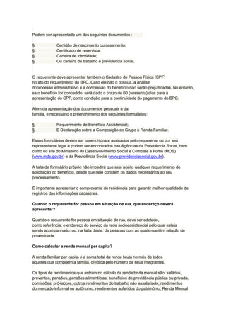 Podem ser apresentado um dos seguintes documentos :
§ Certidão de nascimento ou casamento;
§ Certificado de reservista;
§ Carteira de identidade;
§ Ou carteira de trabalho e previdência social.
O requerente deve apresentar também o Cadastro de Pessoa Física (CPF)
no ato do requerimento do BPC. Caso ele não o possua, a análise
doprocesso administrativo e a concessão do benefício não serão prejudicadas. No entanto,
se o benefício for concedido, será dado o prazo de 60 (sessenta) dias para a
apresentação do CPF, como condição para a continuidade do pagamento do BPC.
Além da apresentação dos documentos pessoais e da
família, é necessário o preenchimento dos seguintes formulários:
§ Requerimento de Benefício Assistencial;
§ E Declaração sobre a Composição do Grupo e Renda Familiar.
Esses formulários devem ser preenchidos e assinados pelo requerente ou por seu
representante legal e podem ser encontrados nas Agências da Previdência Social, bem
como no site do Ministério do Desenvolvimento Social e Combate à Fome (MDS)
(www.mds.gov.br) e da Previdência Social (www.previdenciasocial.gov.br).
A falta de formulário próprio não impedirá que seja aceito qualquer requerimento de
solicitação do benefício, desde que nele constem os dados necessários ao seu
processamento.
É importante apresentar o comprovante de residência para garantir melhor qualidade de
registros das informações cadastrais.
Quando o requerente for pessoa em situação de rua, que endereço deverá
apresentar?
Quando o requerente for pessoa em situação de rua, deve ser adotado,
como referência, o endereço do serviço da rede socioassistencial pelo qual esteja
sendo acompanhado, ou, na falta deste, de pessoas com as quais mantém relação de
proximidade.
Como calcular a renda mensal per capita?
A renda familiar per capita é a soma total da renda bruta no mês de todos
aqueles que compõem a família, dividida pelo número de seus integrantes.
Os tipos de rendimentos que entram no cálculo da renda bruta mensal são: salários,
proventos, pensões, pensões alimentícias, benefícios de previdência pública ou privada,
comissões, pró-labore, outros rendimentos do trabalho não assalariado, rendimentos
do mercado informal ou autônomo, rendimentos auferidos do patrimônio, Renda Mensal
 