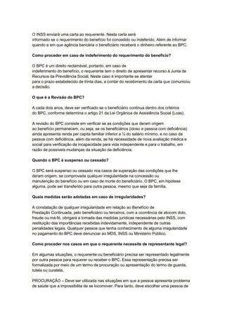 O INSS enviará uma carta ao requerente. Nesta carta será
informado se o requerimento do benefício foi concedido ou indeferido. Além de informar
quando e em que agência bancária o beneficiário receberá o dinheiro referente ao BPC.
Como proceder em caso de indeferimento do requerimento do benefício?
O BPC é um direito reclamável, portanto, em caso de
indeferimento do benefício, o requerente tem o direito de apresentar recurso à Junta de
Recursos da Previdência Social. Neste caso é importante se atentar
para o prazo estabelecido de trinta dias, a contar do recebimento da carta que comunicou
a decisão.
O que é a Revisão do BPC?
A cada dois anos, deve ser verificado se o beneficiário continua dentro dos critérios
do BPC, conforme determina o artigo 21 da Lei Orgânica de Assistência Social (Loas).
A revisão do BPC consiste em verificar se as condições que deram origem
ao benefício permanecem, ou seja, se os beneficiários (idoso e pessoa com deficiência)
ainda apresenta renda per capita familiar inferior a ¼ do salário mínimo, e no caso da
pessoa com deficiência, além da renda, se há necessidade de nova avaliação médica e
social para verificação da incapacidade para vida independente e para o trabalho, em
razão de possíveis mudanças da situação da deficiência.
Quando o BPC é suspenso ou cessado?
O BPC será suspenso ou cessado nos casos de superação das condições que lhe
deram origem, se comprovada qualquer irregularidade na concessão ou
manutenção do benefício ou em caso de morte do beneficiário. O BPC, em hipótese
alguma, pode ser transferido para outra pessoa, mesmo que seja da família.
Quais medidas serão adotadas em caso de irregularidades?
A constatação de qualquer irregularidade em relação ao Benefício de
Prestação Continuada, pelo beneficiário ou terceiros, com a ocorrência de atocom dolo,
fraude ou má-fé, obrigará a tomada das medidas jurídicas necessárias pelo INSS, com
restituição das importâncias recebidas indevidamente, independente de outras
penalidades legais. Qualquer pessoa que tenha conhecimento de alguma irregularidade
no pagamento do BPC deve denunciar ao MDS, INSS ou Ministério Público.
Como proceder nos casos em que o requerente necessite de representante legal?
Em algumas situações, o requerente ou beneficiário precisa ser representado legalmente
por outra pessoa para requerer ou receber o BPC. Essa representação precisa ser
formalizada por meio de um termo de procuração ou apresentação do termo de guarda,
tutela ou curatela.
PROCURAÇÃO – Deve ser utilizada nas situações em que a pessoa apresenta problema
de saúde que a impossibilita de se locomover. Para tanto, deve escolher uma pessoa de
 