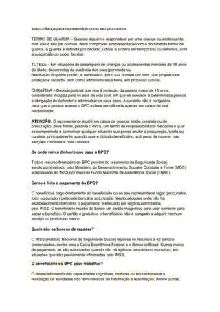 sua confiança para representá-lo como seu procurador.
TERMO DE GUARDA – Quando alguém é responsável por uma criança ou adolescente,
mas não é seu pai ou mãe, deve comprovar a representaçãocom o documento termo de
guarda. A guarda é definida por decisão judicial e poderá ser temporária ou definitiva, com
a suspensão do poder familiar.
TUTELA – Em situações de desamparo de crianças ou adolescentes menores de 18 anos
de idade, decorrentes da ausência dos pais (por morte ou
destituição do pátrio poder), é necessário que o juiz nomeie um tutor, que proporcione
proteção e cuidado, bem como administre seus bens, em processo judicial.
CURATELA – Decisão judicial que visa à proteção da pessoa maior de 18 anos,
considerada incapaz para os atos da vida civil, em que se concede a determinada pessoa
a obrigação de defender e administrar os seus bens. A curatela não é obrigatória
para que a pessoa acesse o BPC e deve ser utilizada apenas em casos de real
necessidade.
ATENÇÃO: O representante legal (nos casos de guarda, tutela, curatela ou de
procuração) deve firmar, perante o INSS, um termo de responsabilidade mediante o qual
se comprometa a comunicar qualquer situação que possa anular a procuração, tutela ou
curatela, principalmente quando ocorre óbitodo beneficiário, sob pena de incorrer nas
sanções criminais e civis cabíveis.
De onde vem o dinheiro que paga o BPC?
Todo o recurso financeiro do BPC provém do orçamento da Seguridade Social,
sendo administrado pelo Ministério do Desenvolvimento Social e Combate à Fome (MDS)
e repassado ao INSS por meio do Fundo Nacional de Assistência Social (FNAS).
Como é feito o pagamento do BPC?
O benefício é pago diretamente ao beneficiário ou ao seu representante legal (procurador,
tutor ou curador) pela rede bancária autorizada. Nas localidades onde não há
estabelecimento bancário, o pagamento é efetuado por órgãos autorizados
pelo INSS. O beneficiário recebe do banco um cartão magnético para usar somente para
sacar o benefício. O cartão é gratuito e o beneficiário não é obrigado a adquirir nenhum
serviço ou produtodo banco.
Quais são os bancos de repasse?
O INSS (Instituto Nacional de Seguridade Social) repassa os recursos a 42 bancos
credenciados, dentre eles a Caixa Econômica Federal e o Banco doBrasil. Outros meios
de pagamento só são autorizados quando não há agência bancária no município, em
situações que são previamente informadas pelo INSS.
O beneficiário do BPC pode trabalhar?
O desenvolvimento das capacidades cognitivas, motoras ou educacionais e a
realização de atividades não remuneradas de habilitação e reabilitação, dentre outras,
 