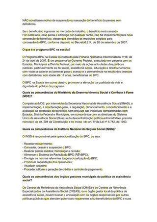 NÃO constituem motivo de suspensão ou cessação do benefício da pessoa com
deficiência.
Se o beneficiário ingressar no mercado de trabalho, o benefício será cessado.
Por outro lado, caso perca o emprego por qualquer razão, não há impedimento para nova
concessão do benefício, desde que atendidos os requisitos exigidos para
concessão do BPC, conforme disposto no Decreto6.214, de 26 de setembro de 2007.
O que é o programa BPC na escola?
O Programa BPC na Escola foi instituído pela Portaria Normativa Interministerial nº18, de
24 de abril de 2007. É um programa do Governo Federal, executado em parceria com os
Estados, Municípios e Distrito Federal, por meio de ações articuladas das políticas
públicas, particularmente as de saúde, assistência social, educação e direitos humanos,
com vistas a superar as barreiras para o acesso e a permanência na escola das pessoas
com deficiência, com idade até 18 anos, beneficiárias do BPC.
O BPC na Escola tem como objetivo promover a elevação da qualidade de vida e
dignidade do público do programa.
Quais as competências do Ministério do Desenvolvimento Social e Combate à Fome
(MDS)?
Compete ao MDS, por intermédio da Secretaria Nacional de Assistência Social (SNAS), a
implementação, a coordenação-geral, a regulação, ofinanciamento, o monitoramento e a
avaliação da prestação do beneficio, sem prejuízo das iniciativas compartilhadas com
Estados, Distrito Federal e Municípios, em consonância com as diretrizes do Sistema
Único da Assistência Social (Suas) e da descentralização político-administrativa, prevista
noinciso I do art. 204 da Constituição e no inciso I do art. 5º da Lei nº 8.742, de 1993.
Quais as competências do Instituto Nacional do Seguro Social (INSS)?
O INSS é responsável pela operacionalização do BPC, ou seja:
- Receber requerimento;
- Conceder, cessar e suspender o BPC;
- Realizar perícia médica; homologar a revisão;
- Alimentar o Sistema de Revisão do BPC (REVBPC);
- Divulgar as normas referentes à operacionalização do BPC;
- Promover capacitação dos operadores;
- Atualizar cadastro;
- Proceder cálculo e geração de crédito e controle de pagamento.
Quais as competências dos órgãos gestores municipais da política de assistência
social?
Os Centros de Referência da Assistência Social (CRAS) e os Centros de Referência
Especializados da Assistência Social (CREAS), ou o órgão gestor local da política de
assistência social, devem buscar a articulação com os órgãos responsáveis por outras
políticas públicas que atendam potenciais requerentes e/ou beneficiários do BPC e suas
 