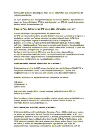famílias, com o objetivo de assegurar-lhes o acesso ao benefício ou a outros serviços da
rede socioassistencial.
As ações de atenção e de acompanhamento dos beneficiários do BPC e de suas famílias
devem ser desenvolvidas nos CRAS e, quando couber, nos CREAS, ou pelo órgão gestor
local da política de assistência social.
O que é o Plano de Inserção do BPC e onde obter informações sobre ele?
O Plano de Inserção e Acompanhamento dos Beneficiários
do BPC é o instrumento mediante o qual o Distrito Federal e os Municípios devem prever e
estabelecer medidas e ações que garantam o acesso dos beneficiários do BPC aos
serviços, programas e projetos da assistência social e de outras políticas
públicas, obedecendo a um planejamento sistemático com objetivos, metas e prazos
definidos. Na elaboração do Plano, deve-se consideraros indicadores de vulnerabilidade
e constar no Plano de Assistência Social do Distrito Federal e dos Municípios. O Plano tem
como diretrizes a proteçãosocial aos beneficiários e suas
famílias, o reconhecimento do BPC como uma das provisões da assistência
social que constitui um direito do cidadão, oacompanhamento dos beneficiários e de suas
famílias com vistas a agregar condições e valores necessários à sua
autonomia, o monitoramento e a reavaliação dos benefícios
Como ter acesso á lista de beneficiários no SUASWEB?
Está disponível no portal do MDS (www.mds.gov.br), por meio do Sistema SUASWEB, a
relação dos beneficiários do BPC e seus respectivos endereços. Todavia, esta
relação somente pode ser acessada com o login e senha de acesso CADSUAS.
Por meio do SUASWEB, é possível realizar a pesquisa de três formas:
1) Espécie;
2) Concessão; e
3) Faixa etária.
Como proceder quando não for possível pesquisar os beneficiários do BPC por
meio do SUASWEB?
Caso, por algum motivo, o gestor municipal ou estadual encontre alguma dificuldade para
acessar a base de dados do BPC no SUASWEB, deverá informar ao MDS, por
intermédio do email suasweb@mds.gov.br.
Qual a senha para acesso ao sistema SUASWEB?
O Ministério do Desenvolvimento Social e Combate à Fome - MDS enviará novas senhas
de acesso aos sistemas da Rede do Sistema Único de Assistência Social - SUAS como,
por exemplo, a senha de acesso ao Sistema SUASWEB, para gestores e conselheiros de
assistência social. Essa medida atende a determinação do Tribunal de Contas da União -
TCU, que prevê requisitos básicos de segurança no uso de senhas. Com a nova política
de senhas, o acesso aos dados será por meio de login pessoal, com níveis de
acesso diferentes. Nesse ensejo, esclarecemos que o gestor local definirá o perfil de
 
