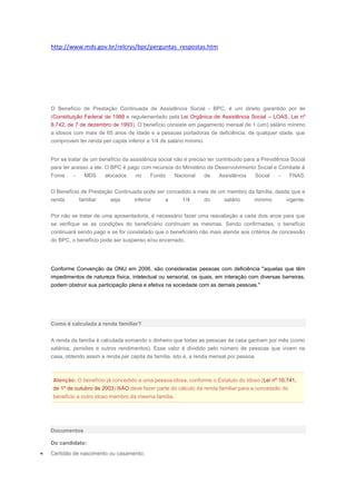 http://www.mds.gov.br/relcrys/bpc/perguntas_respostas.htm
O Benefício de Prestação Continuada de Assistência Social - BPC, é um direito garantido por lei
(Constituição Federal de 1988 e regulamentado pela Lei Orgânica de Assistência Social – LOAS, Lei nº
8.742, de 7 de dezembro de 1993). O benefício consiste em pagamento mensal de 1 (um) salário mínimo
a idosos com mais de 65 anos de idade e a pessoas portadoras de deficiência, de qualquer idade, que
comprovem ter renda per capita inferior a 1/4 de salário mínimo.
Por se tratar de um benefício da assistência social não é preciso ter contribuído para a Previdência Social
para ter acesso a ele. O BPC é pago com recursos do Ministério de Desenvolvimento Social e Combate à
Fome - MDS alocados no Fundo Nacional de Assistência Social - FNAS.
O Benefício de Prestação Continuada pode ser concedido a mais de um membro da família, desde que a
renda familiar seja inferior a 1/4 do salário mínimo vigente.
Por não se tratar de uma aposentadoria, é necessário fazer uma reavaliação a cada dois anos para que
se verifique se as condições do beneficiário continuam as mesmas. Sendo confirmadas, o benefício
continuará sendo pago e se for constatado que o beneficiário não mais atende aos critérios de concessão
do BPC, o benefício pode ser suspenso e/ou encerrado.
Conforme Convenção da ONU em 2006, são consideradas pessoas com deficiência "aquelas que têm
impedimentos de natureza física, intelectual ou sensorial, os quais, em interação com diversas barreiras,
podem obstruir sua participação plena e efetiva na sociedade com as demais pessoas."
Como é calculada a renda familiar?
A renda da família é calculada somando o dinheiro que todas as pessoas da casa ganham por mês (como
salários, pensões e outros rendimentos). Esse valor é dividido pelo número de pessoas que vivem na
casa, obtendo assim a renda per capita da família, isto é, a renda mensal por pessoa.
Atenção: O benefício já concedido a uma pessoa idosa, conforme o Estatuto do Idoso (Lei nº 10.741,
de 1º de outubro de 2003) NÃO deve fazer parte do cálculo da renda familiar para a concessão do
benefício a outro idoso membro da mesma família.
Documentos
Do candidato:
Certidão de nascimento ou casamento;
 