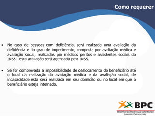 Como requerer 
• No caso de pessoas com deficiência, será realizada uma avaliação da 
deficiência e do grau de impedimento, composta por avaliação médica e 
avaliação social, realizadas por médicos peritos e assistentes sociais do 
INSS. Esta avaliação será agendada pelo INSS. 
• Se for comprovada a impossibilidade de deslocamento do beneficiário até 
o local da realização da avaliação médica e da avaliação social, de 
incapacidade esta será realizada em seu domicílio ou no local em que o 
beneficiário esteja internado. 
 