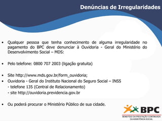 Denúncias de Irregularidades 
• Qualquer pessoa que tenha conhecimento de alguma irregularidade no 
pagamento do BPC deve denunciar à Ouvidoria - Geral do Ministério do 
Desenvolvimento Social – MDS: 
• Pelo telefone: 0800 707 2003 (ligação gratuita) 
• Site http://www.mds.gov.br/form_ouvidoria; 
• Ouvidoria - Geral do Instituto Nacional do Seguro Social – INSS 
- telefone 135 (Central de Relacionamento) 
- site http://ouvidoria.previdencia.gov.br 
• Ou poderá procurar o Ministério Público de sua cidade. 
 