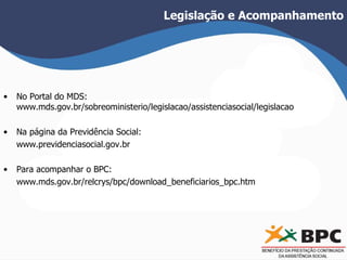 Legislação e Acompanhamento 
• No Portal do MDS: 
www.mds.gov.br/sobreoministerio/legislacao/assistenciasocial/legislacao 
• Na página da Previdência Social: 
www.previdenciasocial.gov.br 
• Para acompanhar o BPC: 
www.mds.gov.br/relcrys/bpc/download_beneficiarios_bpc.htm 
 