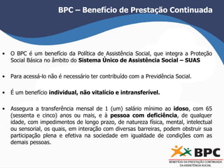BPC – Benefício de Prestação Continuada 
• O BPC é um benefício da Política de Assistência Social, que integra a Proteção 
Social Básica no âmbito do Sistema Único de Assistência Social – SUAS 
• Para acessá-lo não é necessário ter contribuído com a Previdência Social. 
• É um benefício individual, não vitalício e intransferível. 
• Assegura a transferência mensal de 1 (um) salário mínimo ao idoso, com 65 
(sessenta e cinco) anos ou mais, e à pessoa com deficiência, de qualquer 
idade, com impedimentos de longo prazo, de natureza física, mental, intelectual 
ou sensorial, os quais, em interação com diversas barreiras, podem obstruir sua 
participação plena e efetiva na sociedade em igualdade de condições com as 
demais pessoas. 
 