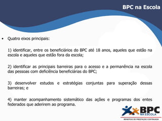 BPC na Escola 
• Quatro eixos principais: 
1) identificar, entre os beneficiários do BPC até 18 anos, aqueles que estão na 
escola e aqueles que estão fora da escola; 
2) identificar as principais barreiras para o acesso e a permanência na escola 
das pessoas com deficiência beneficiárias do BPC; 
3) desenvolver estudos e estratégias conjuntas para superação dessas 
barreiras; e 
4) manter acompanhamento sistemático das ações e programas dos entes 
federados que aderirem ao programa. 
 