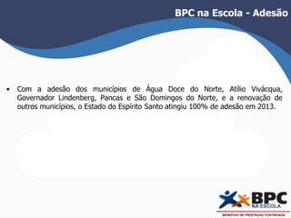 BPC na Escola - Adesão 
• Com a adesão dos municípios de Água Doce do Norte, Atílio Vivácqua, 
Governador Lindenberg, Pancas e São Domingos do Norte, e a renovação de 
outros municípios, o Estado do Espírito Santo atingiu 100% de adesão em 2013. 
 