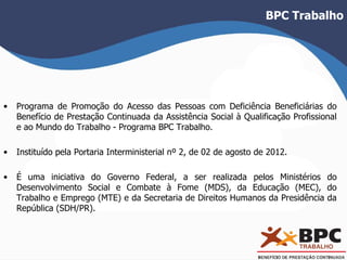 BPC Trabalho 
• Programa de Promoção do Acesso das Pessoas com Deficiência Beneficiárias do 
Benefício de Prestação Continuada da Assistência Social à Qualificação Profissional 
e ao Mundo do Trabalho - Programa BPC Trabalho. 
• Instituído pela Portaria Interministerial nº 2, de 02 de agosto de 2012. 
• É uma iniciativa do Governo Federal, a ser realizada pelos Ministérios do 
Desenvolvimento Social e Combate à Fome (MDS), da Educação (MEC), do 
Trabalho e Emprego (MTE) e da Secretaria de Direitos Humanos da Presidência da 
República (SDH/PR). 
 