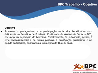 BPC Trabalho - Objetivo 
Objetivo 
• Promover o protagonismo e a participação social dos beneficiários com 
deficiência do Benefício de Prestação Continuada da Assistência Social – BPC, 
por meio da superação de barreiras, fortalecimento da autonomia, acesso à 
rede socioassistencial e de outras políticas, à qualificação profissional e ao 
mundo do trabalho, priorizando a faixa etária de 16 a 45 anos. 
 