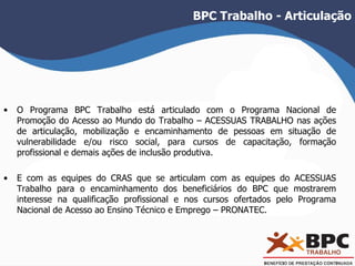 BPC Trabalho - Articulação 
• O Programa BPC Trabalho está articulado com o Programa Nacional de 
Promoção do Acesso ao Mundo do Trabalho – ACESSUAS TRABALHO nas ações 
de articulação, mobilização e encaminhamento de pessoas em situação de 
vulnerabilidade e/ou risco social, para cursos de capacitação, formação 
profissional e demais ações de inclusão produtiva. 
• E com as equipes do CRAS que se articulam com as equipes do ACESSUAS 
Trabalho para o encaminhamento dos beneficiários do BPC que mostrarem 
interesse na qualificação profissional e nos cursos ofertados pelo Programa 
Nacional de Acesso ao Ensino Técnico e Emprego – PRONATEC. 
 