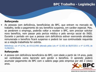 BPC Trabalho - Legislação 
Reforçando 
• As pessoas com deficiência, beneficiárias do BPC, que entram no mercado de 
trabalho, terão o pagamento do seu benefício suspenso, em caráter especial. Mas, 
se perderem o emprego, poderão voltar a receber o BPC, sem precisar solicitar 
novo benefício, nem passar pela perícia médica e pelo serviço social do INSS. 
Durante o período em que a pessoa com deficiência estiver exercendo atividade 
remunerada o benefício ficará suspenso e poderá ter sua continuidade requerida 
se a relação trabalhista for extinta. 
Referência: Lei nº 8.742, de 07/12/1993 alterada pelas Leis nº 12.435 de 06/07/2011 e nº 12.470, de 
31/08/2011. 
Reforçando 
• A pessoa com deficiência beneficiária do BPC, com idade a partir de 14 anos, pode 
ser contratada como Aprendiz sem perder o benefício. O aprendiz poderá 
acumular pagamento do BPC com o salário pago pela empresa por até 2 (dois) 
anos. 
 