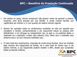 BPC – Benefício de Prestação Continuada 
• Em ambos os casos, devem comprovar não possuir meios de garantir o próprio 
sustento, nem tê-lo provido por sua família. A renda mensal familiar per 
capita deve ser inferior a ¼ (um quarto) do salário mínimo vigente. 
• Devem ser somados todos os rendimentos recebidos no mês por aqueles que 
compõem a família, compreendendo o (a) requerente (idoso ou pessoa com 
deficiência); o (a) cônjuge ou companheiro (a); os pais e, na ausência deles, a 
madrasta ou o padrasto; irmãos (ãs) solteiros (as); filhos (as) e enteados (as) 
solteiros (as) e os (as) menores tutelados (as). 
• O valor total dos rendimentos, chamado de renda bruta familiar, deve ser dividido 
pelo número dos integrantes da família. Se o valor final for menor que ¼ do 
salário mínimo, o (a) requerente poderá receber o BPC, desde que cumpridos 
todos os demais critérios. 
 