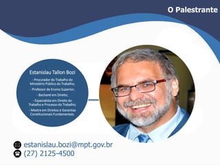 Estanislau Tallon Bozi 
- Procurador do Trabalho do 
Ministério Público do Trabalho; 
- Professor de Ensino Superior; 
- Bacharel em Direito; 
- Especialista em Direito do 
Trabalho e Processo do Trabalho; 
- Mestre em Direitos e Garantias 
Constitucionais Fundamentais. 
estanislau.bozi@mpt.gov.br 
(27) 2125-4500 
O Palestrante 
