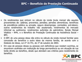 BPC – Benefício de Prestação Continuada 
• Os rendimentos que entram no cálculo da renda bruta mensal são aqueles 
provenientes de: salários; proventos; pensões; pensões alimentícias; benefícios 
de previdência pública ou privada; seguro desemprego; comissões; pró-labore; 
outros rendimentos do trabalho não assalariado; rendimentos do mercado 
informal ou autônomo; rendimentos auferidos do patrimônio; Renda Mensal 
Vitalícia – RMV, e o Benefício de Prestação Continuada da Assistência Social – 
BPC. 
• O BPC de uma pessoa idosa não entra no cálculo da renda mensal familiar para 
concessão do benefício a outro idoso da mesma família, de acordo com o 
Estatuto do Idoso, Lei nº 10.741, de 1º de outubro de 2003. 
• Em caso de pessoas idosas ou pessoas com deficiência que residam sozinhas, se 
encontrem acolhidos em instituição de longa permanência ou em situação de rua 
terão direito ao benefício, desde que atendam aos critérios para recebimento do 
benefício. 
 