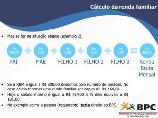 Cálculo da renda familiar 
• Mas se for na situação abaixo (exemplo 2): 
R$ 
800,00 
R$ 
0,00 
R$ 
0,00 
R$ 
0,00 
R$ 
0,00 
R$ 
800,00 
PAI MÃE FILHO 1 FILHO 2 FILHO 3 Renda 
Bruta 
Mensal 
• Se a RBM é igual a R$ 800,00 dividimos pelo número de pessoas. No 
caso acima teremos uma renda familiar per capita de R$ 160,00. 
• Hoje o salário mínimo é igual a R$ 724,00 e ¼ dele equivale a R$ 
181,00. 
• No exemplo acima a pessoa (requerente) teria direito ao BPC. 
 