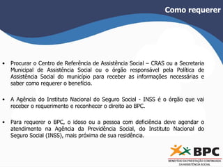 Como requerer 
• Procurar o Centro de Referência de Assistência Social – CRAS ou a Secretaria 
Municipal de Assistência Social ou o órgão responsável pela Política de 
Assistência Social do município para receber as informações necessárias e 
saber como requerer o benefício. 
• A Agência do Instituto Nacional do Seguro Social - INSS é o órgão que vai 
receber o requerimento e reconhecer o direito ao BPC. 
• Para requerer o BPC, o idoso ou a pessoa com deficiência deve agendar o 
atendimento na Agência da Previdência Social, do Instituto Nacional do 
Seguro Social (INSS), mais próxima de sua residência. 
 