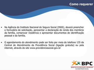 Como requerer 
• Na Agência do Instituto Nacional do Seguro Social (INSS), deverá preencher 
o formulário de solicitação, apresentar a declaração de renda dos membros 
da família, comprovar residência e apresentar documentos de identificação 
pessoal e da família. 
• O agendamento do atendimento pode ser feito por meio do telefone 135 da 
Central de Atendimento da Previdência Social (ligação gratuita) ou pela 
internet, através do site www.previdenciasocial.gov.br 
 