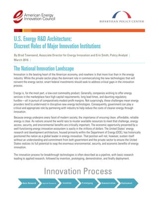 U.S. Energy R&D Architecture:
Discreet Roles of Major Innovation Institutions
By Brad Townsend, Associate Director for Energy Innovation and Erin Smith, Policy Analyst |
March 2016
The National Innovation Landscape
|
Innovation is the beating heart of the American economy, and nowhere is that more true than in the energy
industry. While the private sector plays the dominant role in commercializing the new technologies that will
reinvent the energy sector, smart federal investments should seek to address critical gaps in the innovation
process.
Energy is, for the most part, a low-cost commodity product. Generally, companies wishing to offer energy
services in the marketplace face high capital requirements, long lead times, and daunting regulatory
hurdles—all in pursuit of comparatively modest profit margins. Not surprisingly, these challenges mean energy
providers tend to underinvest in disruptive new energy technologies. Consequently, government can play a
critical and appropriate role by partnering with industry to help reduce the costs of cleaner energy through
innovation.
Because energy underpins every facet of modern society, the importance of ensuring clean, affordable, reliable
energy is clear. As nations around the world race to muster available resources to meet that challenge, energy
access, security, and environmental benefits are critically important. The economic opportunity presented by a
well-functioning energy innovation ecosystem is easily in the trillions of dollars. The United States’ energy
research and development architecture, housed primarily within the Department of Energy (DOE), has historically
positioned the nation as a global leader in energy innovation. That position will not, however, sustain itself
without an understanding and commitment from both government and the private sector to ensure the United
States realizes its full potential to reap the enormous environmental, security, and economic benefits of energy
innovation.
The innovation process for breakthrough technologies is often described as a pipeline, with basic research
leading to applied research, followed by invention, prototyping, demonstration, and finally deployment.
Innovation Process
 