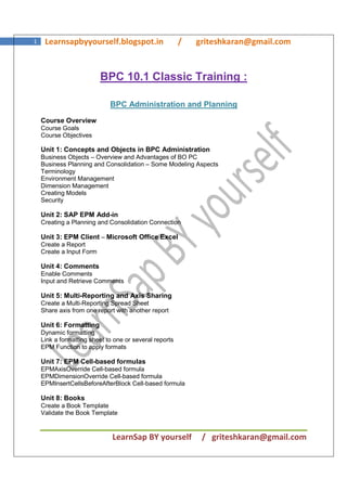 LearnSap BY yourself / griteshkaran@gmail.com
1 Learnsapbyyourself.blogspot.in / griteshkaran@gmail.com
BPC 10.1 Classic Training :
BPC Administration and Planning
Course Overview
Course Goals
Course Objectives
Unit 1: Concepts and Objects in BPC Administration
Business Objects – Overview and Advantages of BO PC
Business Planning and Consolidation – Some Modeling Aspects
Terminology
Environment Management
Dimension Management
Creating Models
Security
Unit 2: SAP EPM Add-in
Creating a Planning and Consolidation Connection
Unit 3: EPM Client – Microsoft Office Excel
Create a Report
Create a Input Form
Unit 4: Comments
Enable Comments
Input and Retrieve Comments
Unit 5: Multi-Reporting and Axis Sharing
Create a Multi-Reporting Spread Sheet
Share axis from one report with another report
Unit 6: Formatting
Dynamic formatting
Link a formatting sheet to one or several reports
EPM Function to apply formats
Unit 7: EPM Cell-based formulas
EPMAxisOverride Cell-based formula
EPMDimensionOverride Cell-based formula
EPMInsertCellsBeforeAfterBlock Cell-based formula
Unit 8: Books
Create a Book Template
Validate the Book Template
 