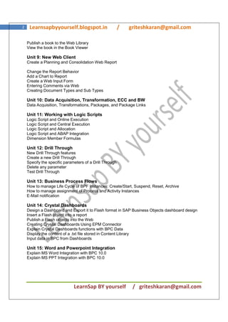 LearnSap BY yourself / griteshkaran@gmail.com
2 Learnsapbyyourself.blogspot.in / griteshkaran@gmail.com
Publish a book to the Web Library
View the book in the Book Viewer
Unit 9: New Web Client
Create a Planning and Consolidation Web Report
Change the Report Behavior
Add a Chart to Report
Create a Web Input Form
Entering Comments via Web
Creating Document Types and Sub Types
Unit 10: Data Acquisition, Transformation, ECC and BW
Data Acquisition, Transformations, Packages, and Package Links
Unit 11: Working with Logic Scripts
Logic Script and Online Execution
Logic Script and Central Execution
Logic Script and Allocation
Logic Script and ABAP Integration
Dimension Member Formulas
Unit 12: Drill Through
New Drill Through features
Create a new Drill Through
Specify the specific parameters of a Drill Through
Delete any parameter
Test Drill Through
Unit 13: Business Process Flows
How to manage Life Cycle of BPF Instances: Create/Start, Suspend, Reset, Archive
How to manage assignment of Process and Activity Instances
E-Mail notification
Unit 14: Crystal Dashboards
Design a Dashboard and Export it to Flash format in SAP Business Objects dashboard design
Insert a Flash object into a report
Publish a Flash objects into the Web
Creating Crystal Dashboards Using EPM Connector
Explain Crystal Dashboards functions with BPC Data
Display the content of a .txt file stored in Content Library
Input data in BPC from Dashboards
Unit 15: Word and Powerpoint Integration
Explain MS Word Integration with BPC 10.0
Explain MS PPT Integration with BPC 10.0
 