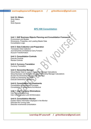 LearnSap BY yourself / griteshkaran@gmail.com
3 Learnsapbyyourself.blogspot.in / griteshkaran@gmail.com
Unit 16: Others
Work Status
Audit
Work Spaces
BPC NW Consolidation
Unit 1: SAP Business Objects Planning and Consolidation Framework
Environment and Models
Dimensions, Properties, and Loading Master Data
Consolidation Logic
Unit 2: Data Collection and Preparation
Transaction Data Collection
Journal Entries and Balance Carry Forward
Account Transformation
Unit 3: Consolidation Controls
Execute Controls
Review Controls
Unit 4: Currency Translation
Currency Translation
Unit 5: Ownership Manager
Setup Master Data to support Ownership Manager Calculations
Setup Business rule Methods to support Ownership Manager Calculations
Access the Ownership Manager Web Interface
Create an Ownership Structure
Execute Ownership Calculations
Unit 6: Consolidation of Investments
Consolidation of Investment Concepts
Consolidation of Investments Architecture
Unit 7: Inter Company Eliminations
Inter Company Matching
Inter Unit Elimination and US Elimination
Unit 8: Consolidation Monitor
Explain Status information displayed in the Monitor
Describe the running rules
Describe incremental consolidation
 