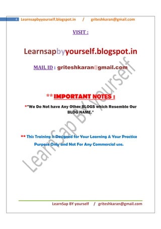 LearnSap BY yourself / griteshkaran@gmail.com
4 Learnsapbyyourself.blogspot.in / griteshkaran@gmail.com
VISIT :
Learnsapbyyourself.blogspot.in
MAIL ID : griteshkaran@gmail.com
**IMPORTANT NOTENOTENOTENOTESSSS ::::
*"We Do Not have Any Other BLOGS which Resemble Our
BLOG NAME."
*** This Training is Designed for Your Learning & Your Practice
Purpose Only and Not For Any Commercial use.
 