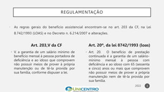 REGULAMENTAÇÃO
Art. 203,V da CF
• V. a garantia de um salário mínimo de
benefício mensal à pessoa portadora de
deficiência e ao idoso que comprovem
não possuir meios de prover à própria
manutenção ou de tê-la provida por
sua família, conforme dispuser a lei.
Art. 20º, da lei 8742/1993 (loas)
• Art. 20. O benefício de prestação
continuada é a garantia de um salário-
mínimo mensal à pessoa com
deficiência e ao idoso com 65 (sessenta
e cinco) anos ou mais que comprovem
não possuir meios de prover a própria
manutenção nem de tê-la provida por
sua família.
3
 As regras gerais do benefício assistencial encontram-se no art. 203 da CF, na Lei
8.742/1993 (LOAS) e no Decreto n. 6.214/2007 e alterações.
 