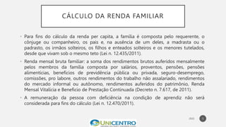CÁLCULO DA RENDA FAMILIAR
• Para fins do cálculo da renda per capita, a família é composta pelo requerente, o
cônjuge ou companheiro, os pais e, na ausência de um deles, a madrasta ou o
padrasto, os irmãos solteiros, os filhos e enteados solteiros e os menores tutelados,
desde que vivam sob o mesmo teto (Lei n. 12.435/2011).
• Renda mensal bruta familiar: a soma dos rendimentos brutos auferidos mensalmente
pelos membros da família composta por salários, proventos, pensões, pensões
alimentícias, benefícios de previdência pública ou privada, seguro-desemprego,
comissões, pro labore, outros rendimentos do trabalho não assalariado, rendimentos
do mercado informal ou autônomo, rendimentos auferidos do patrimônio, Renda
Mensal Vitalícia e Beneficio de Prestação Continuada (Decreto n. 7.617, de 2011).
• A remuneração da pessoa com deficiência na condição de aprendiz não será
considerada para fins do cálculo (Lei n. 12.470/2011).
5
 
