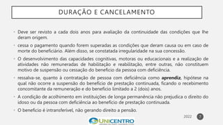DURAÇÃO E CANCELAMENTO
• Deve ser revisto a cada dois anos para avaliação da continuidade das condições que Ihe
deram origem.
• cessa o pagamento quando forem superadas as condições que deram causa ou em caso de
morte do beneficiário. Além disso, se constatada irregularidade na sua concessão.
• O desenvolvimento das capacidades cognitivas, motoras ou educacionais e a realização de
atividades não remuneradas de habilitação e reabilitação, entre outras, não constituem
motivo de suspensão ou cessação do beneficio da pessoa com deficiência.
• ressalva-se, quanto à contratação de pessoa com deficiência como aprendiz, hipótese na
qual não ocorre a suspensão do benefício de prestação continuada, ficando o recebimento
concomitante da remuneração e do benefício limitado a 2 (dois) anos.
• A condição de acolhimento em instituições de longa permanência não prejudica o direito do
idoso ou da pessoa com deficiência ao benefício de prestação continuada.
• O beneficio é intransferível, não gerando direito a pensão.
7
 