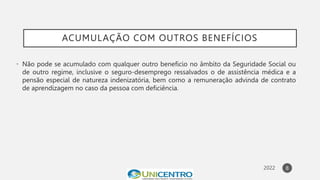 ACUMULAÇÃO COM OUTROS BENEFÍCIOS
• Não pode se acumulado com qualquer outro beneficio no âmbito da Seguridade Social ou
de outro regime, inclusive o seguro-desemprego ressalvados o de assistência médica e a
pensão especial de natureza indenizatória, bem como a remuneração advinda de contrato
de aprendizagem no caso da pessoa com deficiência.
8
 