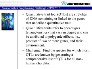 Bioinformatics Programming Challenge - BPC 2013

• Quantitative trait loci (QTLs) are stretches
of DNA containing or linked to the genes
that underlie a quantitative trait.
• Quantitative traits refer to phenotypes
(characteristics) that vary in degree and can
be attributed to polygenic effects, i.e.,
product of two or more genes, and their
environment.
• Challenge: Find the species for which most
QTLs are known by generating a
comprehensive list of QTLs for all nonhuman chordata.

 
