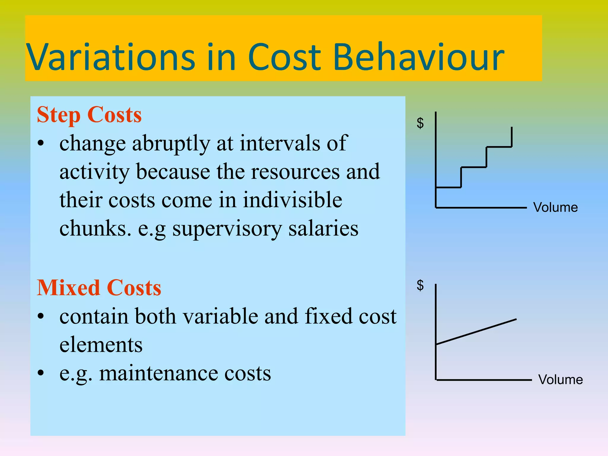 Variations in Cost Behaviour
Step Costs
• change abruptly at intervals of
activity because the resources and
their costs come in indivisible
chunks. e.g supervisory salaries
Mixed Costs
• contain both variable and fixed cost
elements
• e.g. maintenance costs
Volume
$
Volume
$
 