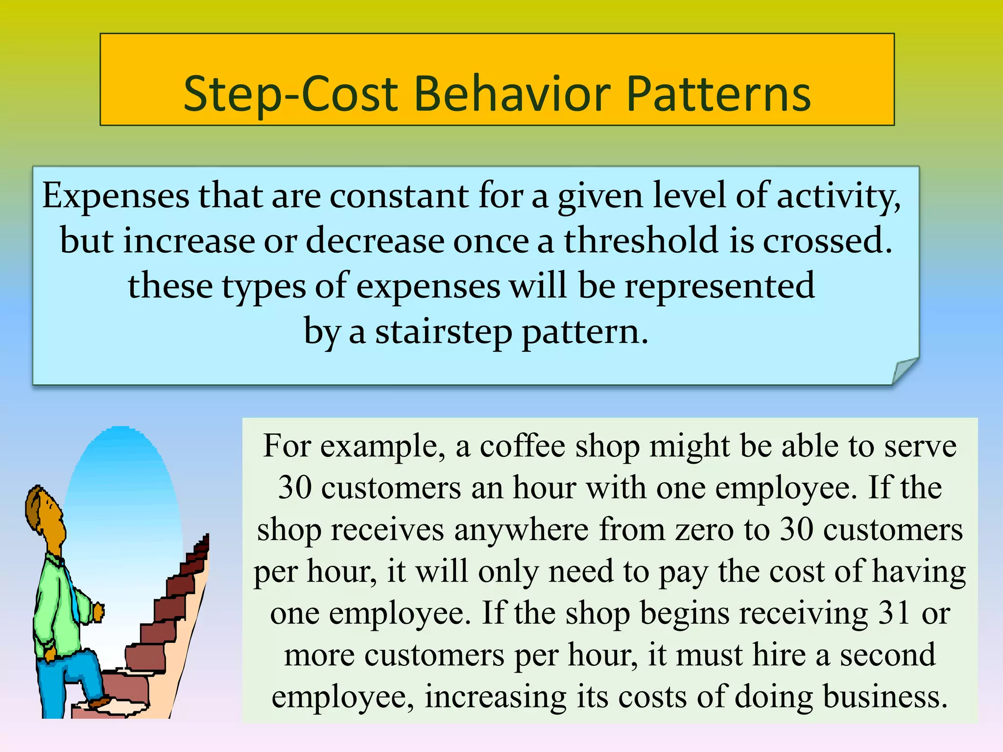 Step-Cost Behavior Patterns
Expenses that are constant for a given level of activity,
but increase or decrease once a threshold is crossed.
these types of expenses will be represented
by a stairstep pattern.
For example, a coffee shop might be able to serve
30 customers an hour with one employee. If the
shop receives anywhere from zero to 30 customers
per hour, it will only need to pay the cost of having
one employee. If the shop begins receiving 31 or
more customers per hour, it must hire a second
employee, increasing its costs of doing business.
 