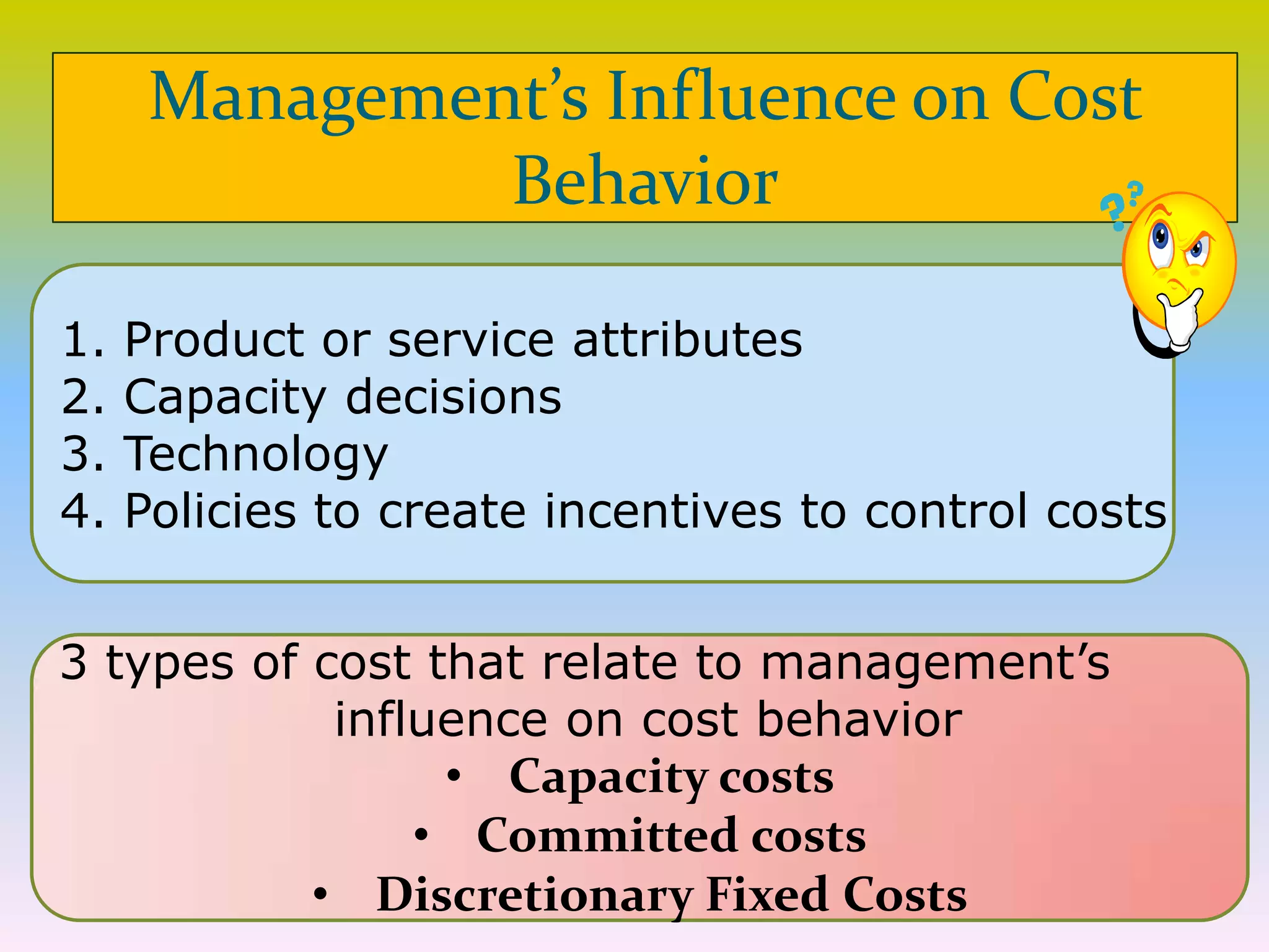 1. Product or service attributes
2. Capacity decisions
3. Technology
4. Policies to create incentives to control costs
Management’s Influence on Cost
Behavior
3 types of cost that relate to management’s
influence on cost behavior
• Capacity costs
• Committed costs
• Discretionary Fixed Costs
 