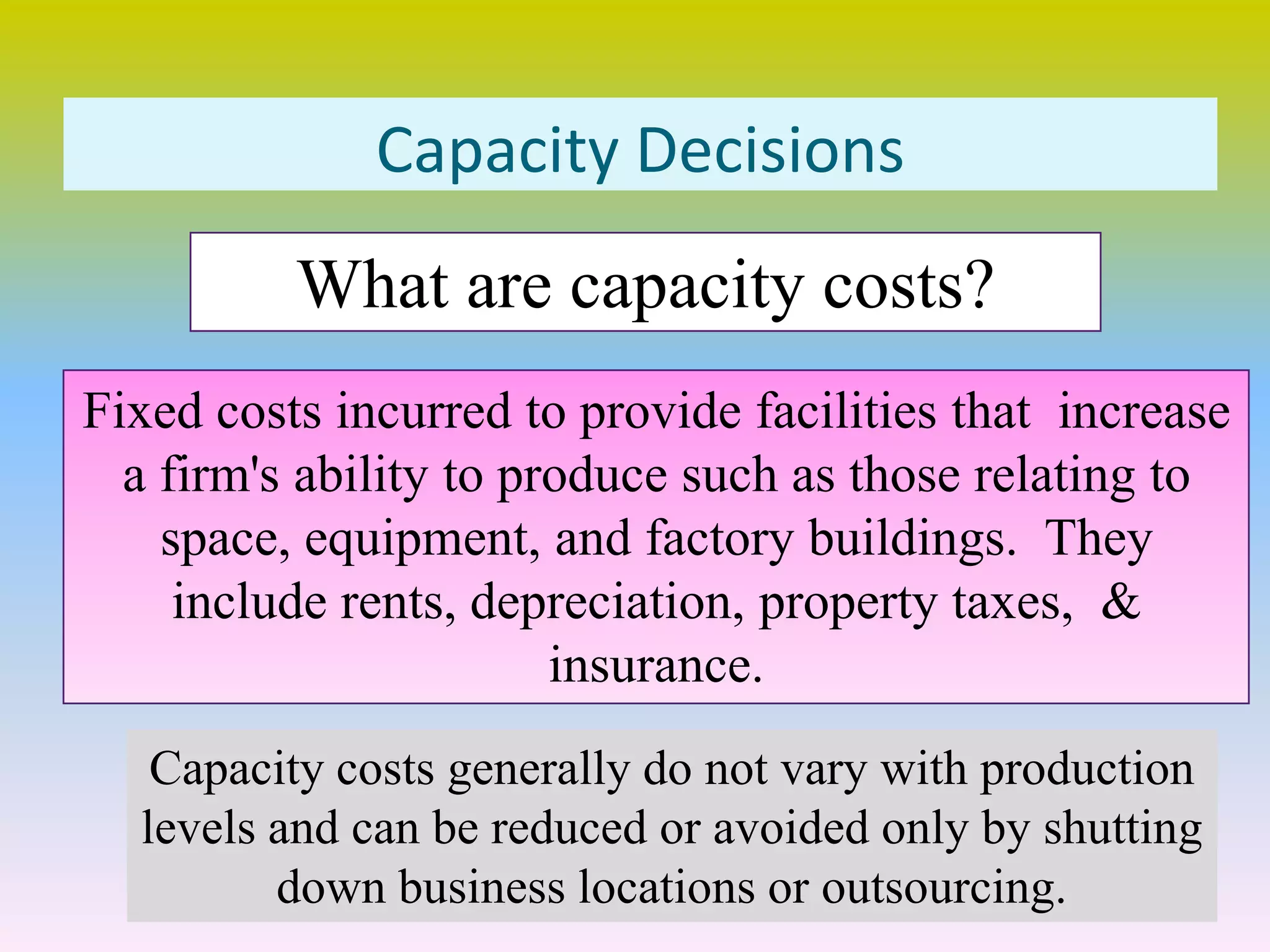 Capacity Decisions
Fixed costs incurred to provide facilities that increase
a firm's ability to produce such as those relating to
space, equipment, and factory buildings. They
include rents, depreciation, property taxes, &
insurance.
What are capacity costs?
Capacity costs generally do not vary with production
levels and can be reduced or avoided only by shutting
down business locations or outsourcing.
 