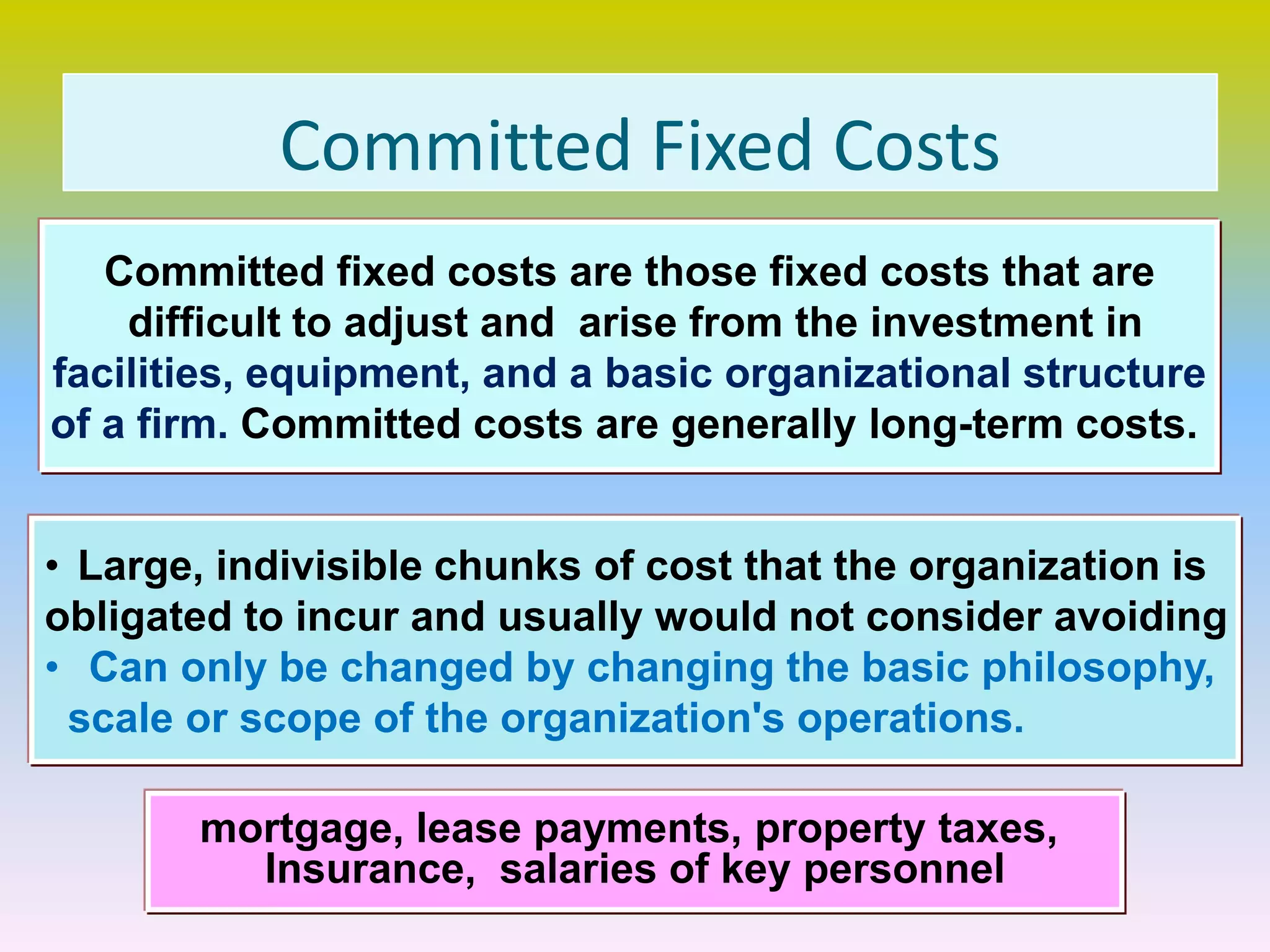 Committed Fixed Costs
Committed fixed costs are those fixed costs that are
difficult to adjust and arise from the investment in
facilities, equipment, and a basic organizational structure
of a firm. Committed costs are generally long-term costs.
• Large, indivisible chunks of cost that the organization is
obligated to incur and usually would not consider avoiding
• Can only be changed by changing the basic philosophy,
scale or scope of the organization's operations.
mortgage, lease payments, property taxes,
Insurance, salaries of key personnel
 