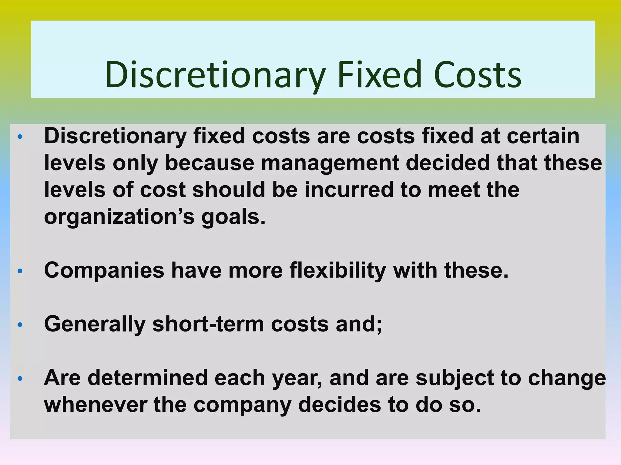 Discretionary Fixed Costs
• Discretionary fixed costs are costs fixed at certain
levels only because management decided that these
levels of cost should be incurred to meet the
organization’s goals.
• Companies have more flexibility with these.
• Generally short-term costs and;
• Are determined each year, and are subject to change
whenever the company decides to do so.
 