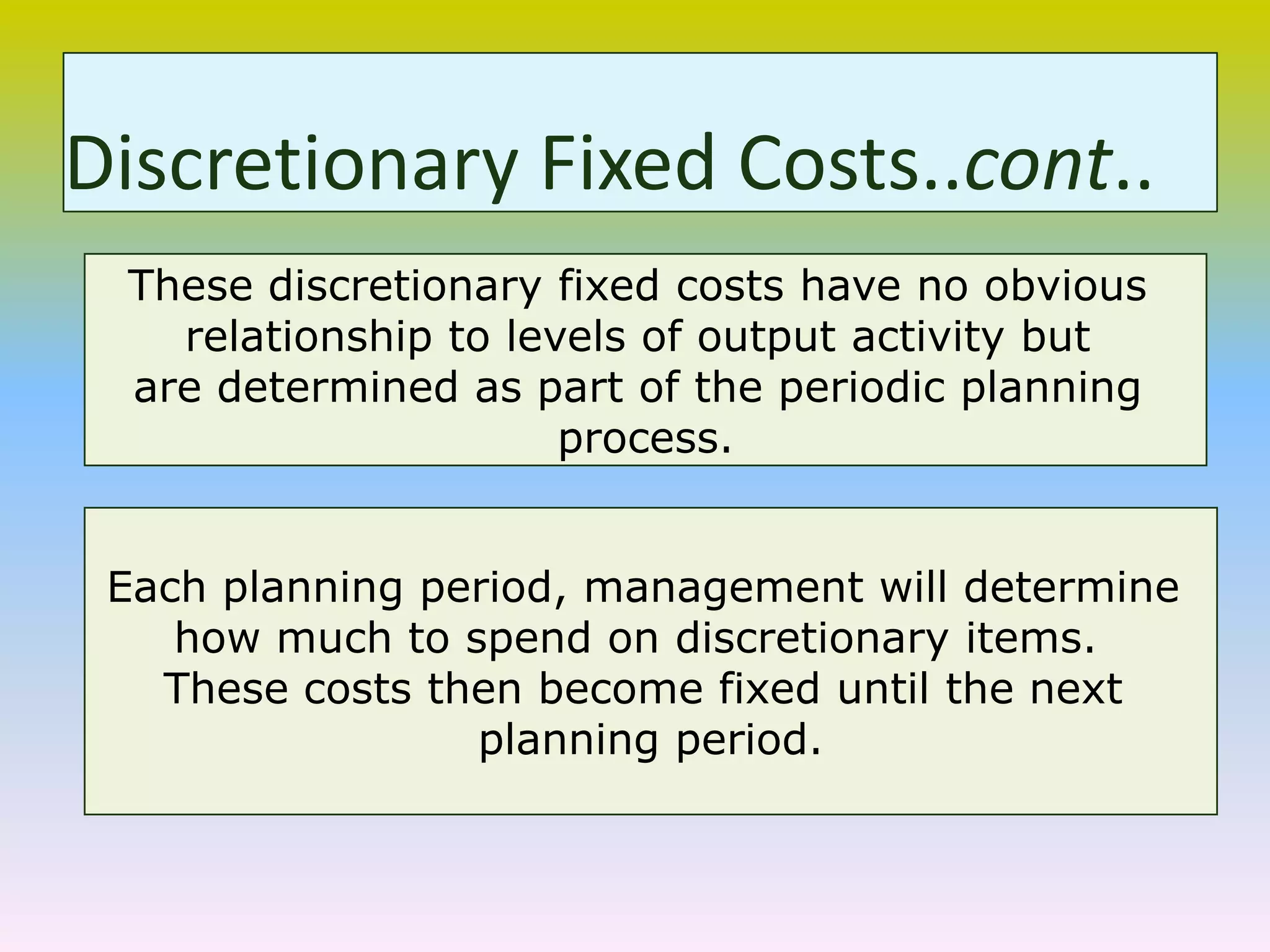 These discretionary fixed costs have no obvious
relationship to levels of output activity but
are determined as part of the periodic planning
process.
Each planning period, management will determine
how much to spend on discretionary items.
These costs then become fixed until the next
planning period.
Discretionary Fixed Costs..cont..
 