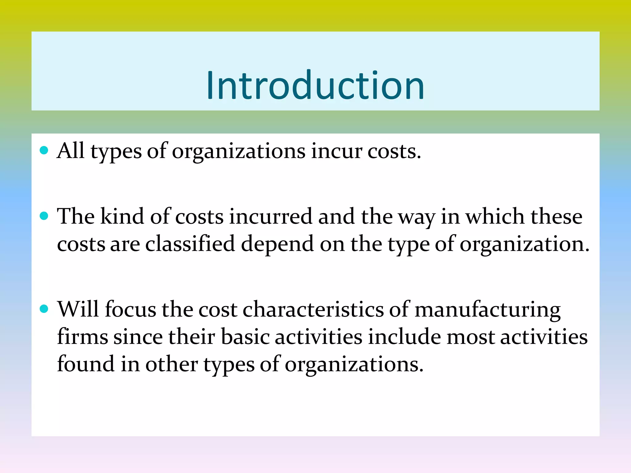 Introduction
 All types of organizations incur costs.
 The kind of costs incurred and the way in which these
costs are classified depend on the type of organization.
 Will focus the cost characteristics of manufacturing
firms since their basic activities include most activities
found in other types of organizations.
 