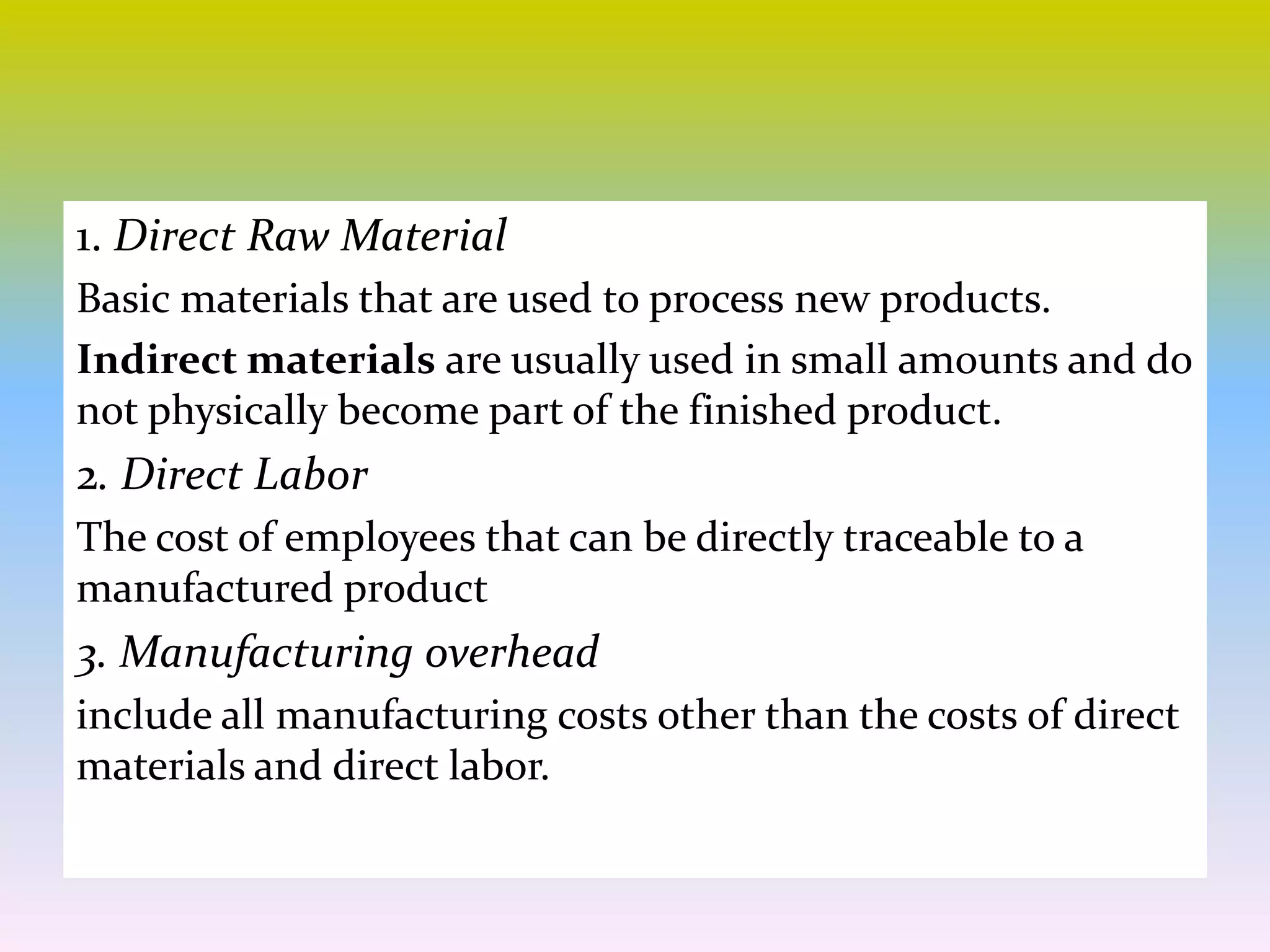 1. Direct Raw Material
Basic materials that are used to process new products.
Indirect materials are usually used in small amounts and do
not physically become part of the finished product.
2. Direct Labor
The cost of employees that can be directly traceable to a
manufactured product
3. Manufacturing overhead
include all manufacturing costs other than the costs of direct
materials and direct labor.
 
