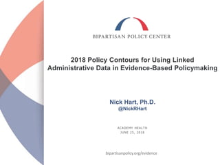 ACADEMY HEALTH
JUNE 25, 2018
2018 Policy Contours for Using Linked
Administrative Data in Evidence-Based Policymaking
Nick Hart, Ph.D.
@NickRHart
bipartisanpolicy.org/evidence
 