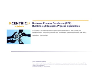 NOTICE: Proprietary and Confidential
This material is proprietary to Centric Consulting, LLC. It contains trade secrets and information which is solely the property of Centric Consulting, LLC. This
material is solely for the Client’s internal use. This material shall not be used, reproduced, copied, disclosed, transmitted, in whole or in part, without the express
consent of Centric Consulting, LLC.
© 2013 Centric Consulting, LLC. All rights reserved
Business Process Excellence (PEX):
Building-out Business Process Capabilities
At Centric, we deliver unmatched client experiences that center on
collaboration. Working together, we implement lasting solutions that work.
Solutions that matter.
 