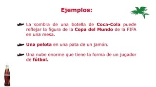 La sombra de una botella de Coca-Cola puede
reflejar la figura de la Copa del Mundo de la FIFA
en una mesa.
Una pelota en una pata de un jamón.
Una nube enorme que tiene la forma de un jugador
de fútbol.
Ejemplos:
 